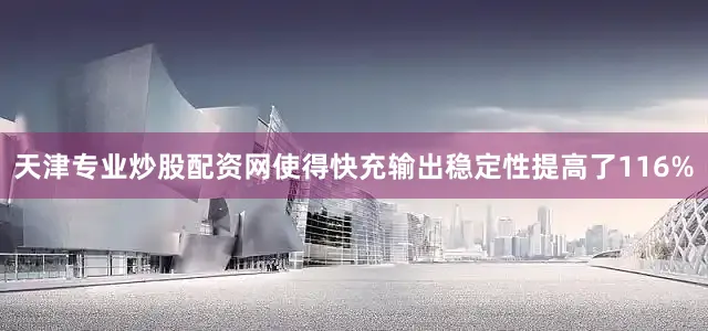 天津专业炒股配资网使得快充输出稳定性提高了116%