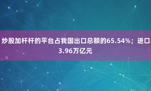 炒股加杆杆的平台占我国出口总额的65.54%；进口3.96万亿元