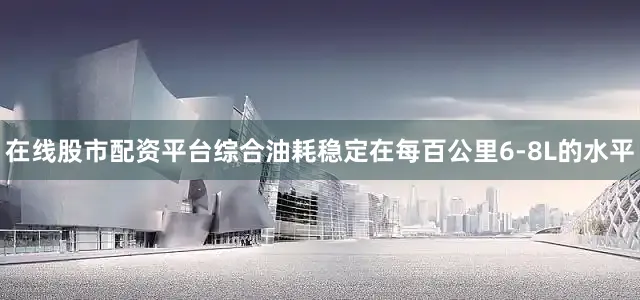 在线股市配资平台综合油耗稳定在每百公里6-8L的水平