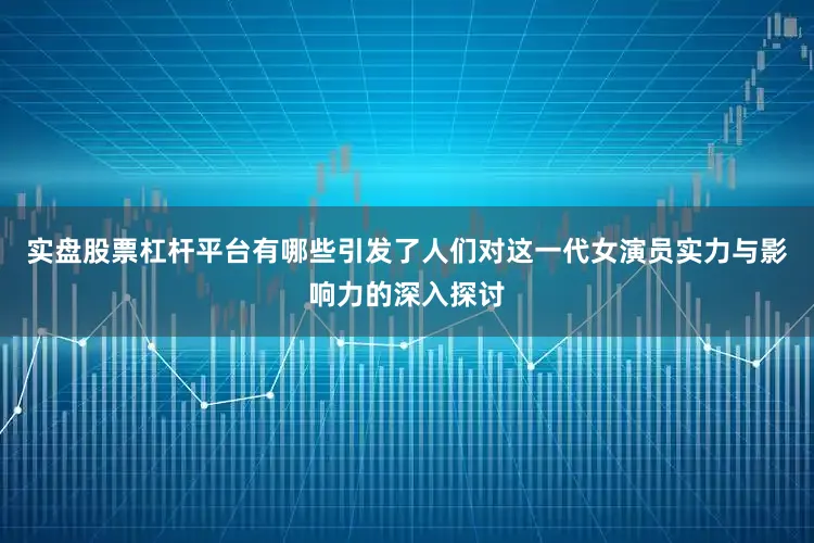 实盘股票杠杆平台有哪些引发了人们对这一代女演员实力与影响力的深入探讨